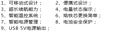 1、可移动式设计； 2、便携式设计；
3、超长续航能力； 4、电量状态指示；
5、智能温控系统； 6、烙铁芯更换简单；
7、智能电源管理； 8、电池安全保护；
9、USB 5V电源输出；